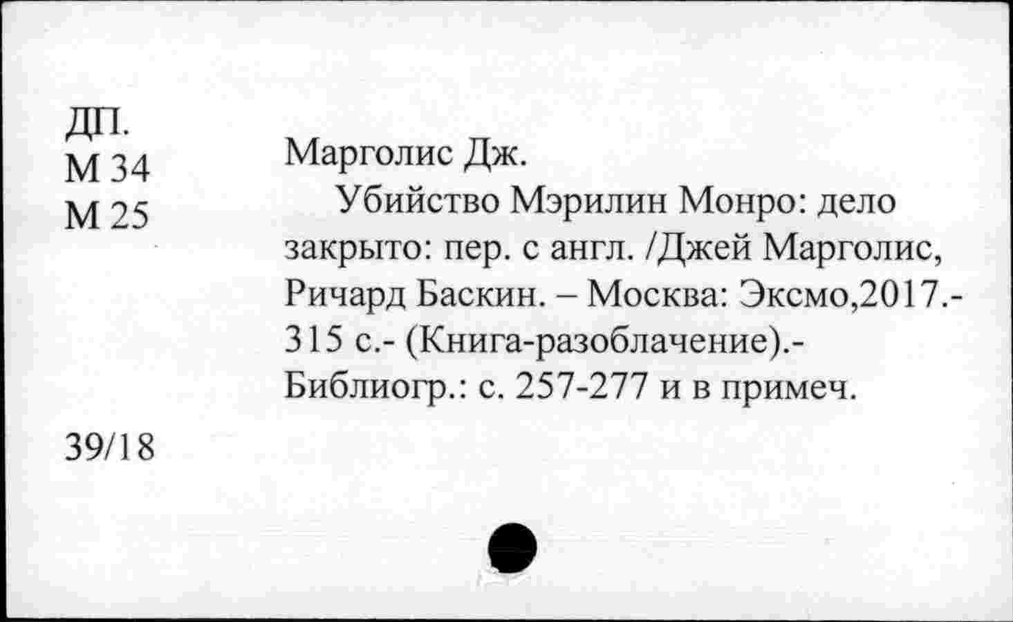 ﻿ДП. М 34 М 25	Марголис Дж. Убийство Мэрилин Монро: дело закрыто: пер. с англ. /Джей Марголис, Ричард Баскин. - Москва: Эксмо,2017.-315 с.- (Книга-разоблачение).-Библиогр.: с. 257-277 и в примеч.
39/18